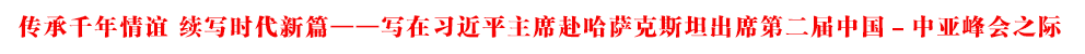 傳承千年情誼 續(xù)寫(xiě)時(shí)代新篇——寫(xiě)在習(xí)近平主席赴哈薩克斯坦出席第二屆中國(guó)－中亞峰會(huì)之際